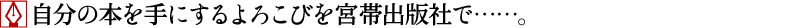 自分の本を手にするよろこびを宮帯出版社で……。